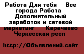 Работа Для тебя  - Все города Работа » Дополнительный заработок и сетевой маркетинг   . Карачаево-Черкесская респ.